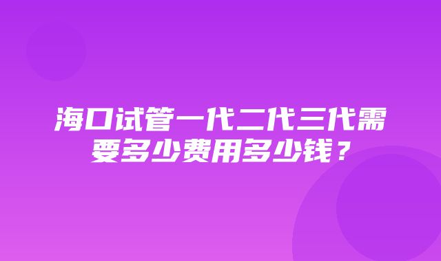 海口试管一代二代三代需要多少费用多少钱？