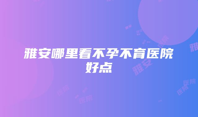 雅安哪里看不孕不育医院好点