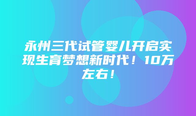 永州三代试管婴儿开启实现生育梦想新时代！10万左右！