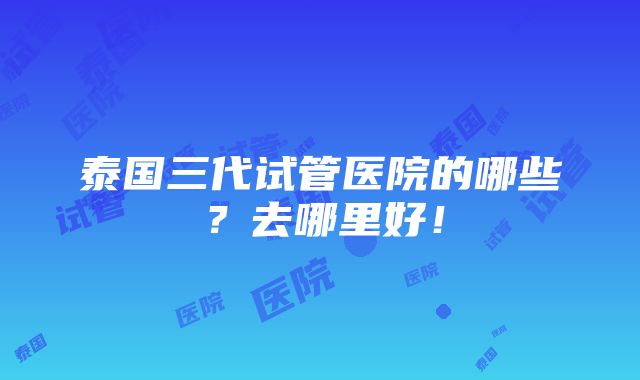 泰国三代试管医院的哪些？去哪里好！