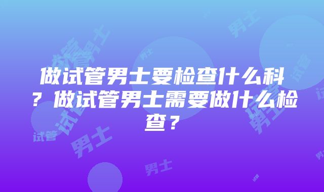 做试管男士要检查什么科？做试管男士需要做什么检查？