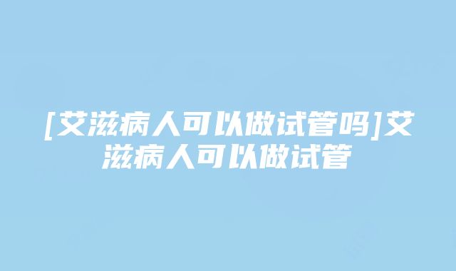 [艾滋病人可以做试管吗]艾滋病人可以做试管