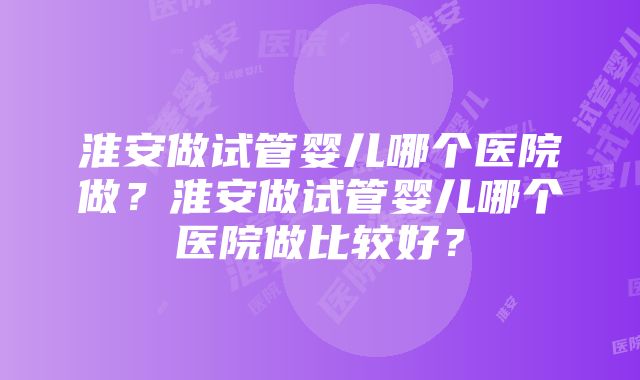 淮安做试管婴儿哪个医院做？淮安做试管婴儿哪个医院做比较好？