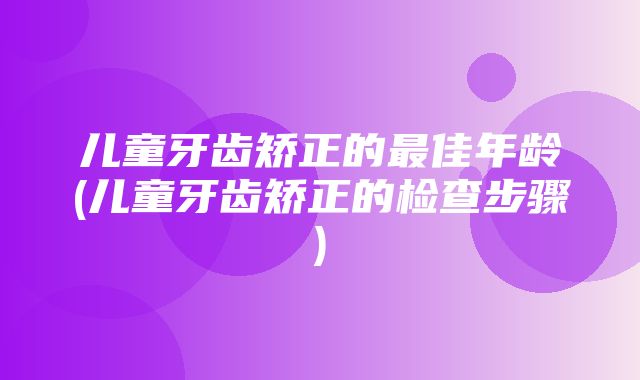 儿童牙齿矫正的最佳年龄(儿童牙齿矫正的检查步骤)