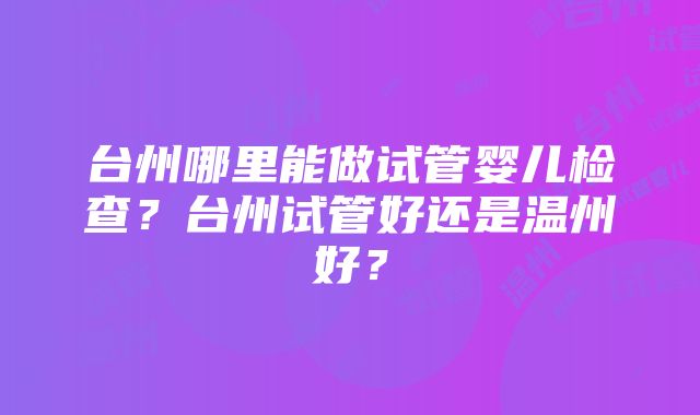 台州哪里能做试管婴儿检查？台州试管好还是温州好？