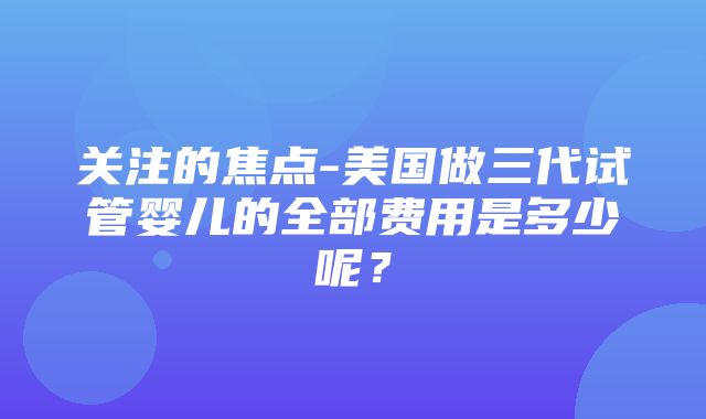 关注的焦点-美国做三代试管婴儿的全部费用是多少呢？