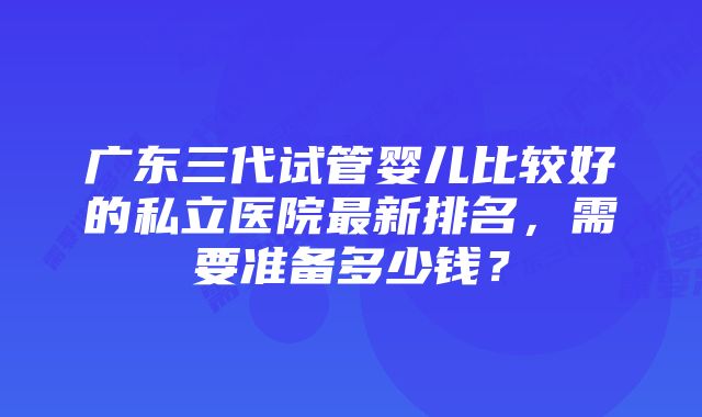 广东三代试管婴儿比较好的私立医院最新排名，需要准备多少钱？