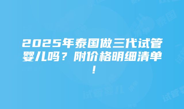 2025年泰国做三代试管婴儿吗？附价格明细清单！