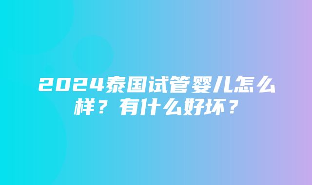 2024泰国试管婴儿怎么样？有什么好坏？