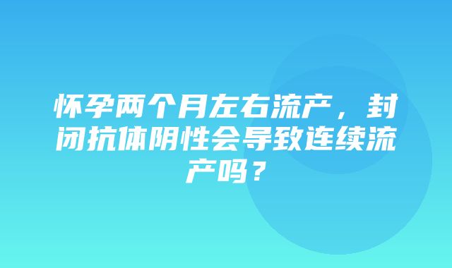 怀孕两个月左右流产，封闭抗体阴性会导致连续流产吗？