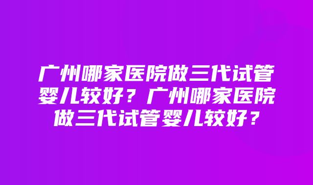 广州哪家医院做三代试管婴儿较好？广州哪家医院做三代试管婴儿较好？