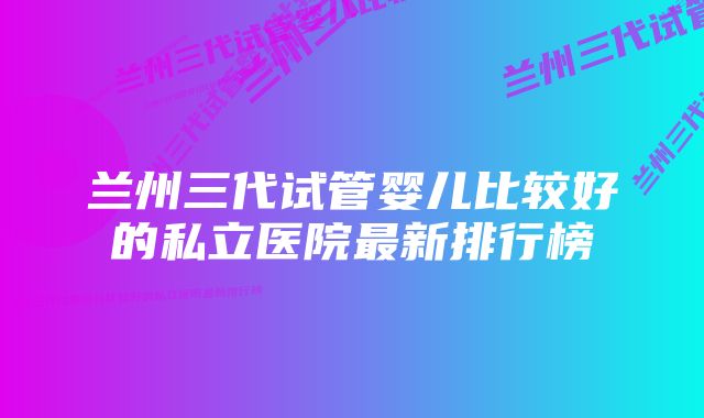 兰州三代试管婴儿比较好的私立医院最新排行榜