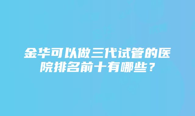 金华可以做三代试管的医院排名前十有哪些？