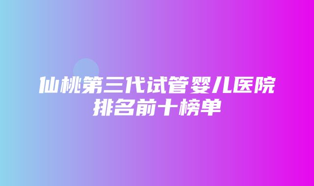 仙桃第三代试管婴儿医院排名前十榜单