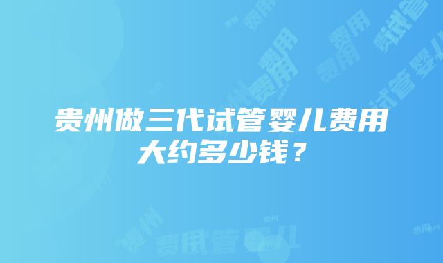 贵州做三代试管婴儿费用大约多少钱？