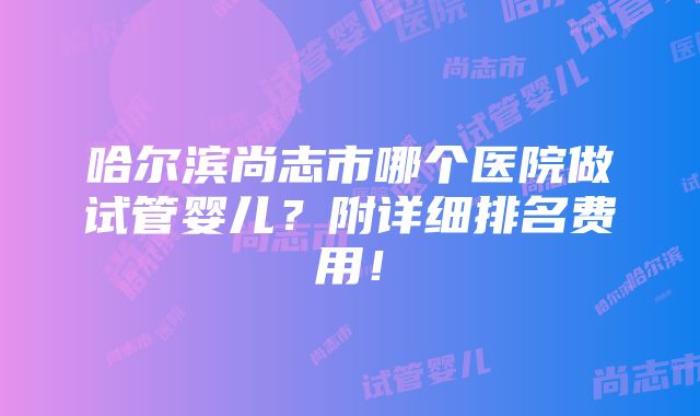 哈尔滨尚志市哪个医院做试管婴儿？附详细排名费用！