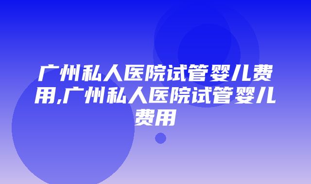 广州私人医院试管婴儿费用,广州私人医院试管婴儿费用