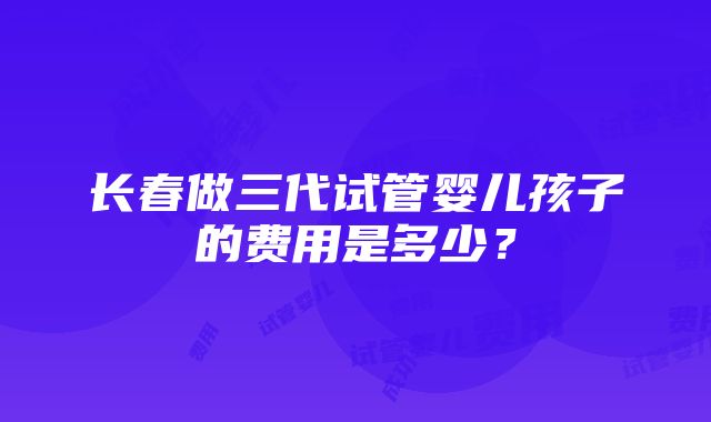 长春做三代试管婴儿孩子的费用是多少？