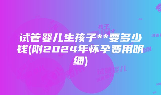 试管婴儿生孩子**要多少钱(附2024年怀孕费用明细)