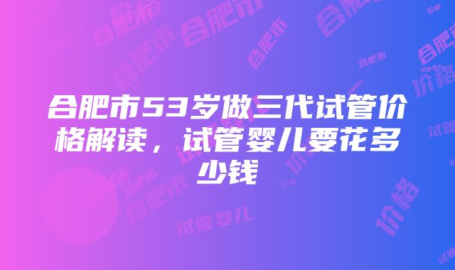 合肥市53岁做三代试管价格解读，试管婴儿要花多少钱