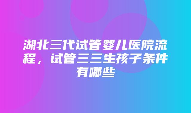 湖北三代试管婴儿医院流程，试管三三生孩子条件有哪些