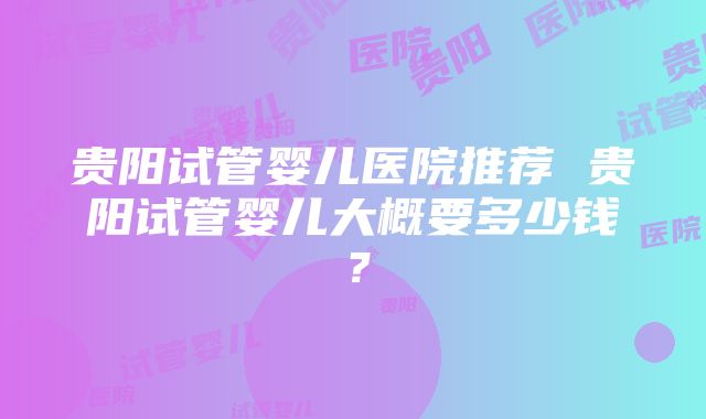 贵阳试管婴儿医院推荐 贵阳试管婴儿大概要多少钱？