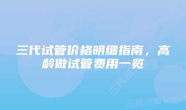 三代试管价格明细指南，高龄做试管费用一览