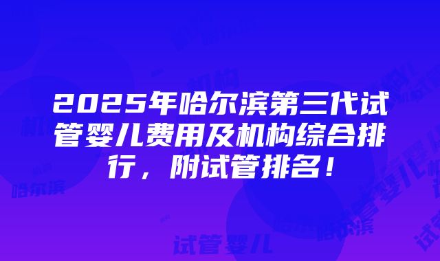 2025年哈尔滨第三代试管婴儿费用及机构综合排行，附试管排名！