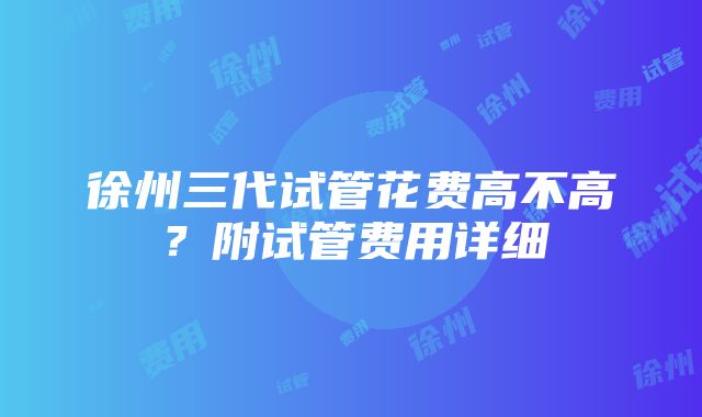 徐州三代试管花费高不高？附试管费用详细