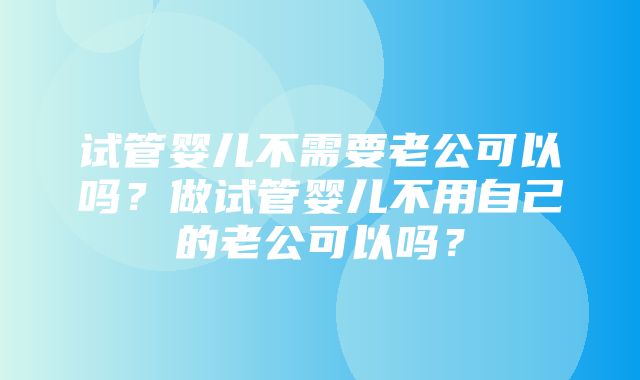 试管婴儿不需要老公可以吗？做试管婴儿不用自己的老公可以吗？