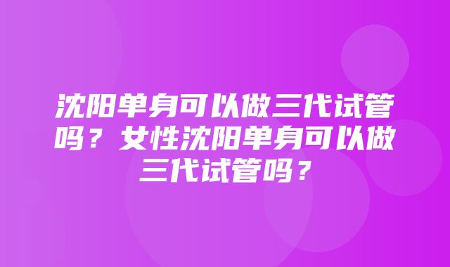 沈阳单身可以做三代试管吗？女性沈阳单身可以做三代试管吗？