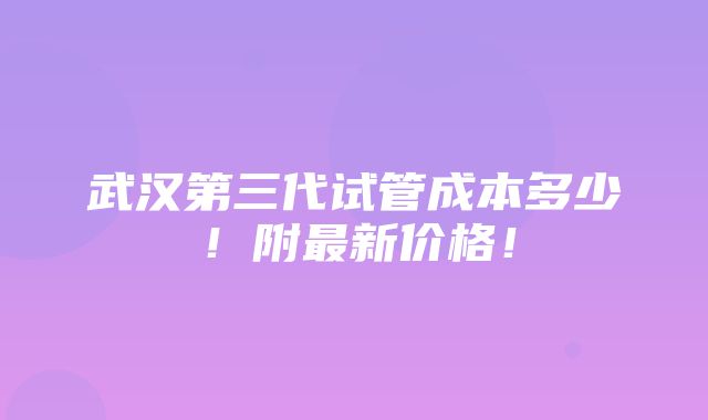 武汉第三代试管成本多少！附最新价格！