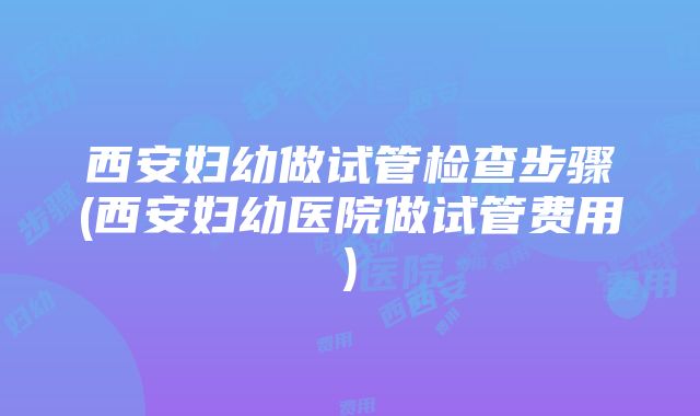 西安妇幼做试管检查步骤(西安妇幼医院做试管费用)