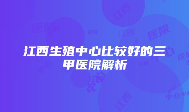 江西生殖中心比较好的三甲医院解析