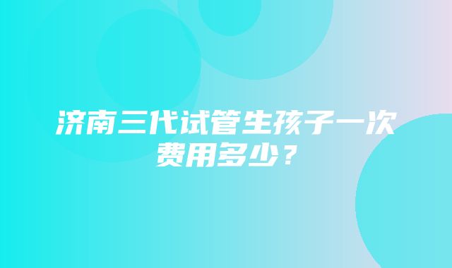 济南三代试管生孩子一次费用多少？