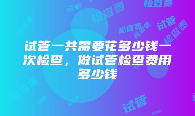 试管一共需要花多少钱一次检查，做试管检查费用多少钱