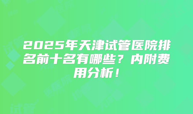 2025年天津试管医院排名前十名有哪些？内附费用分析！