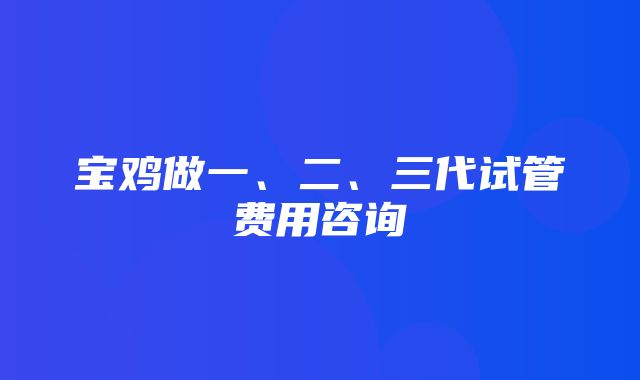 宝鸡做一、二、三代试管费用咨询