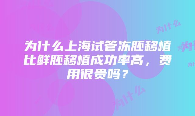 为什么上海试管冻胚移植比鲜胚移植成功率高，费用很贵吗？