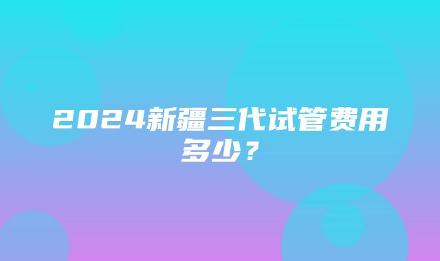 2024新疆三代试管费用多少？