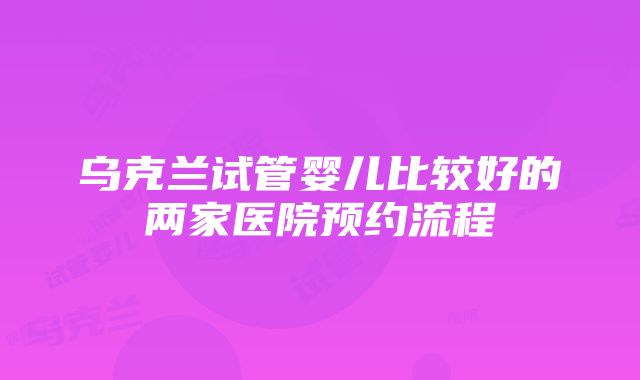 乌克兰试管婴儿比较好的两家医院预约流程