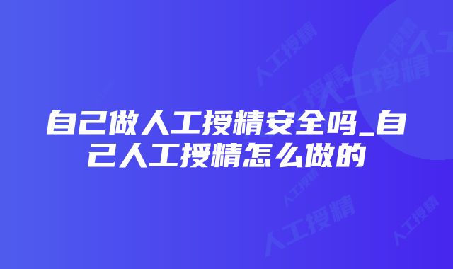 自己做人工授精安全吗_自己人工授精怎么做的