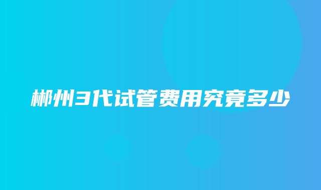 郴州3代试管费用究竟多少