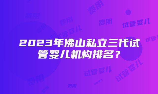 2023年佛山私立三代试管婴儿机构排名？