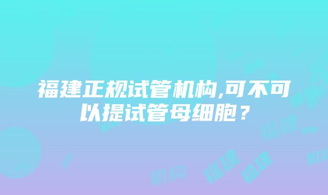 福建正规试管机构,可不可以提试管母细胞？