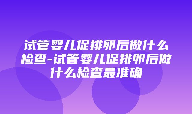 试管婴儿促排卵后做什么检查-试管婴儿促排卵后做什么检查最准确