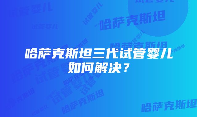 哈萨克斯坦三代试管婴儿如何解决？