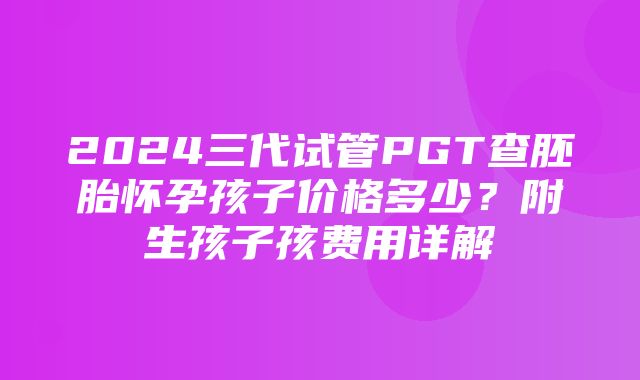 2024三代试管PGT查胚胎怀孕孩子价格多少？附生孩子孩费用详解