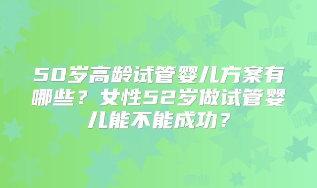 50岁高龄试管婴儿方案有哪些？女性52岁做试管婴儿能不能成功？