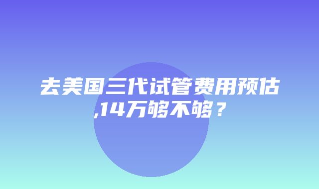 去美国三代试管费用预估,14万够不够？